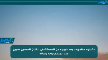 «خطوة مفاجئة» بعد خروجه من المستشفى الفنان المصري صبري عبد المنعم يوجه رسالة